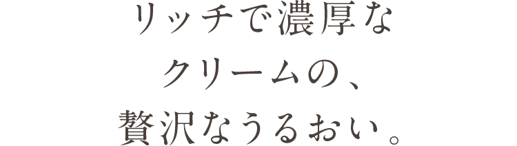 リッチで濃厚なクリームの、贅沢なうるおい。
