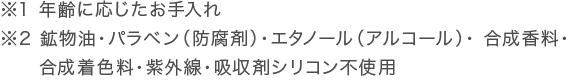 ※1 年齢に応じたお手入れ。※2 鉱物油・パラベン（防腐剤）・エタノール（アルコール）・ 合成香料・合成着色料・紫外線・吸収剤シリコン不使用