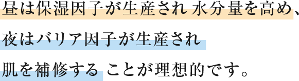 昼は保湿因⼦が⽣産され⽔分量を⾼め、夜はバリア因⼦が⽣産され肌を補修することが理想的です。